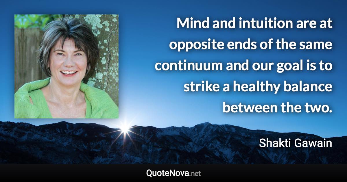 Mind and intuition are at opposite ends of the same continuum and our goal is to strike a healthy balance between the two. - Shakti Gawain quote