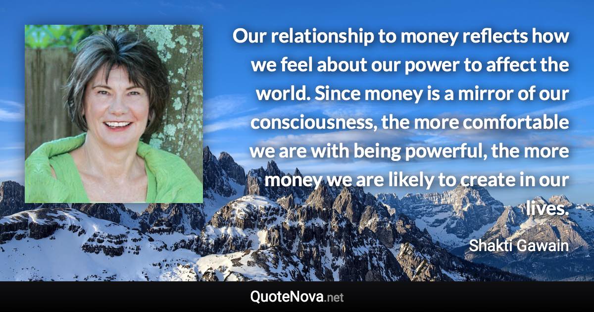 Our relationship to money reflects how we feel about our power to affect the world. Since money is a mirror of our consciousness, the more comfortable we are with being powerful, the more money we are likely to create in our lives. - Shakti Gawain quote