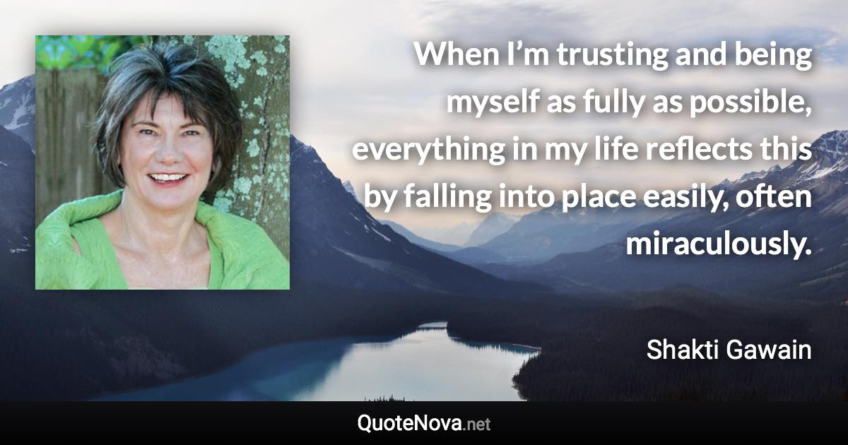 When I’m trusting and being myself as fully as possible, everything in my life reflects this by falling into place easily, often miraculously. - Shakti Gawain quote