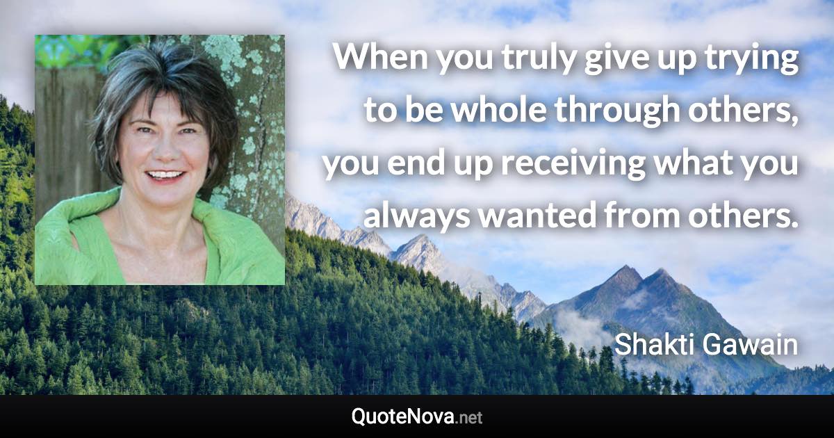 When you truly give up trying to be whole through others, you end up receiving what you always wanted from others. - Shakti Gawain quote