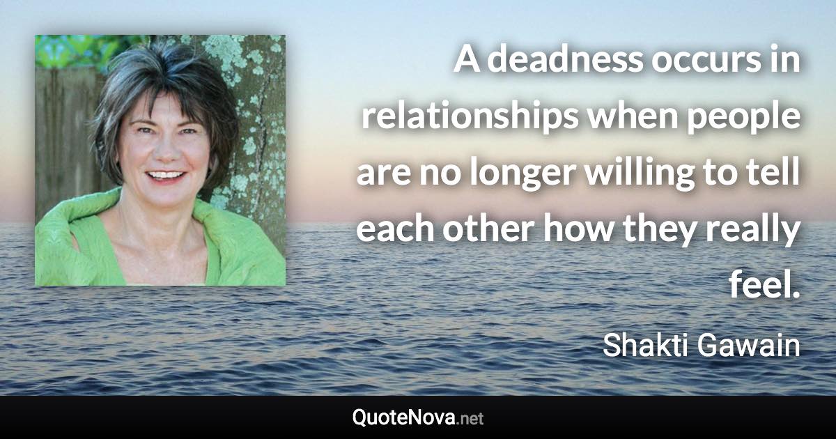 A deadness occurs in relationships when people are no longer willing to tell each other how they really feel. - Shakti Gawain quote