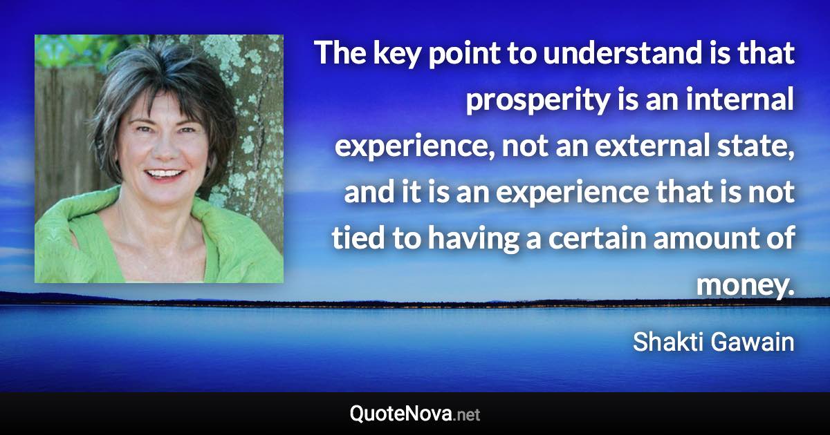 The key point to understand is that prosperity is an internal experience, not an external state, and it is an experience that is not tied to having a certain amount of money. - Shakti Gawain quote