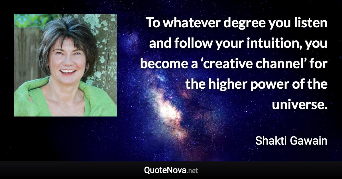 To whatever degree you listen and follow your intuition, you become a ‘creative channel’ for the higher power of the universe. - Shakti Gawain quote