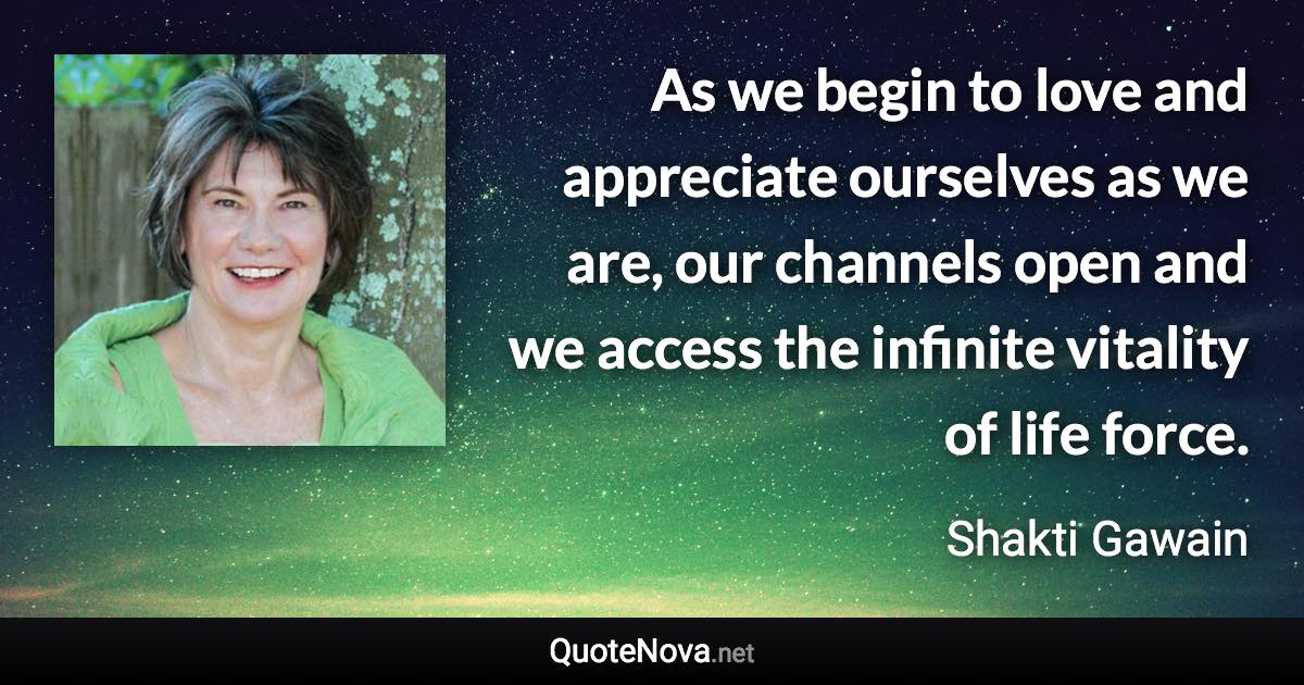 As we begin to love and appreciate ourselves as we are, our channels open and we access the infinite vitality of life force. - Shakti Gawain quote