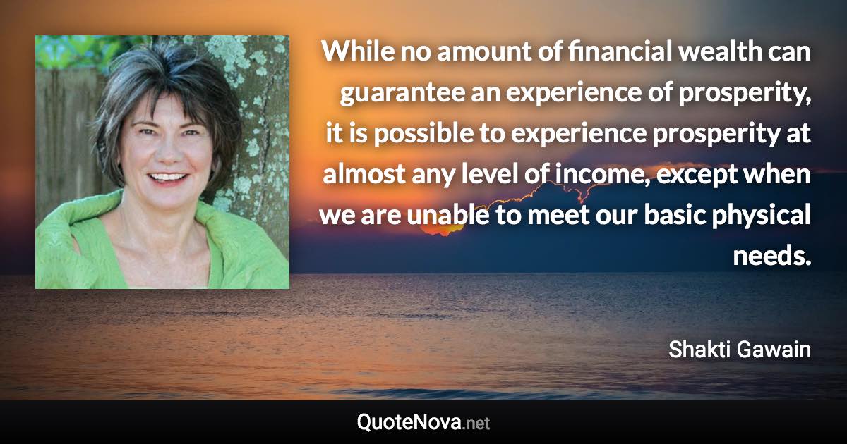 While no amount of financial wealth can guarantee an experience of prosperity, it is possible to experience prosperity at almost any level of income, except when we are unable to meet our basic physical needs. - Shakti Gawain quote