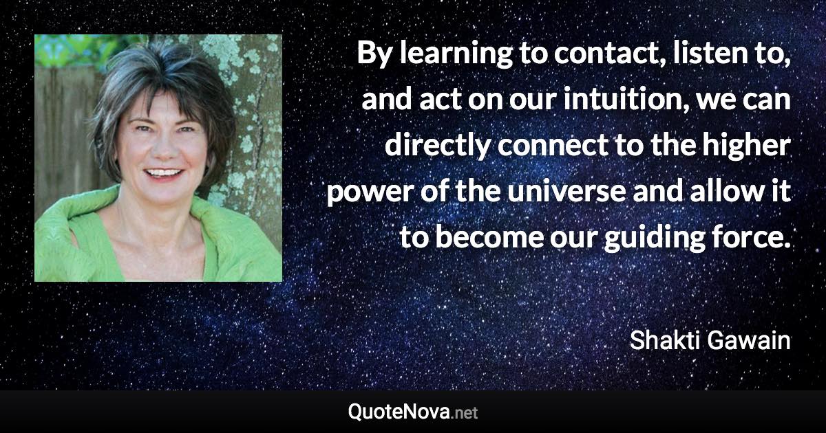 By learning to contact, listen to, and act on our intuition, we can directly connect to the higher power of the universe and allow it to become our guiding force. - Shakti Gawain quote