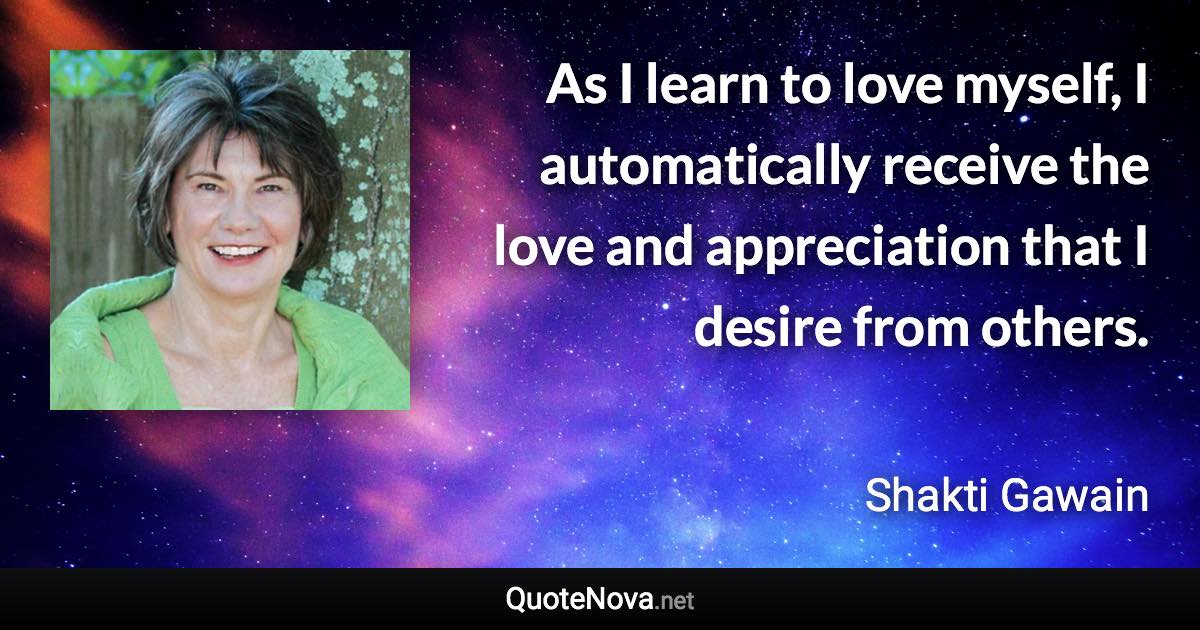 As I learn to love myself, I automatically receive the love and appreciation that I desire from others. - Shakti Gawain quote