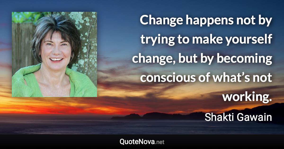 Change happens not by trying to make yourself change, but by becoming conscious of what’s not working. - Shakti Gawain quote