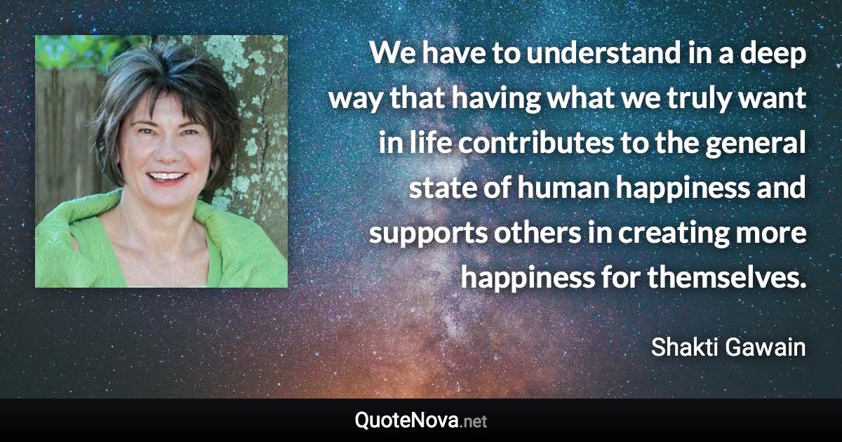 We have to understand in a deep way that having what we truly want in life contributes to the general state of human happiness and supports others in creating more happiness for themselves. - Shakti Gawain quote