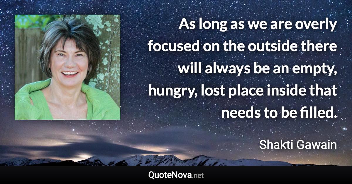 As long as we are overly focused on the outside there will always be an empty, hungry, lost place inside that needs to be filled. - Shakti Gawain quote