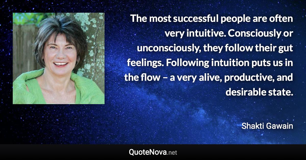 The most successful people are often very intuitive. Consciously or unconsciously, they follow their gut feelings. Following intuition puts us in the flow – a very alive, productive, and desirable state. - Shakti Gawain quote