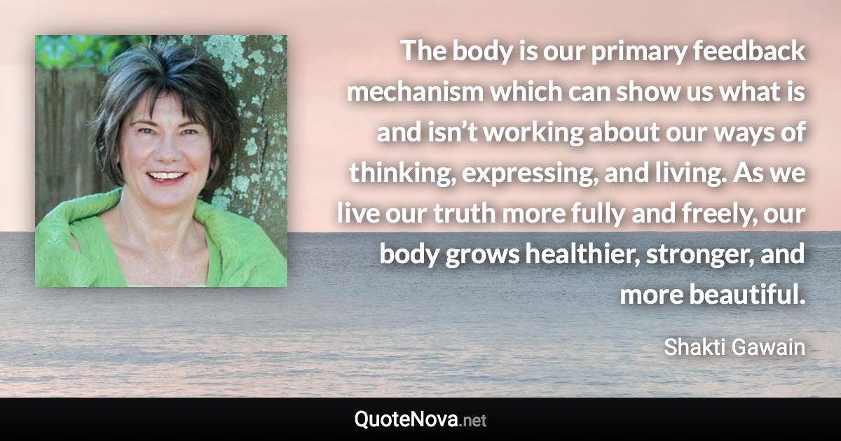 The body is our primary feedback mechanism which can show us what is and isn’t working about our ways of thinking, expressing, and living. As we live our truth more fully and freely, our body grows healthier, stronger, and more beautiful. - Shakti Gawain quote