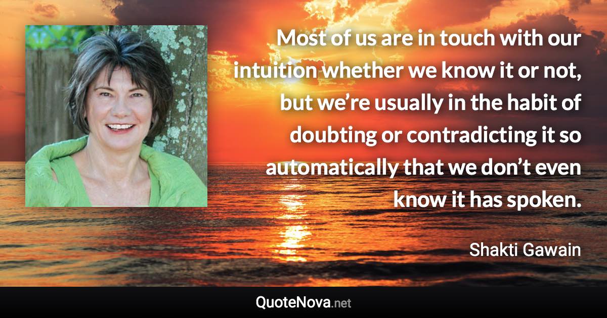 Most of us are in touch with our intuition whether we know it or not, but we’re usually in the habit of doubting or contradicting it so automatically that we don’t even know it has spoken. - Shakti Gawain quote