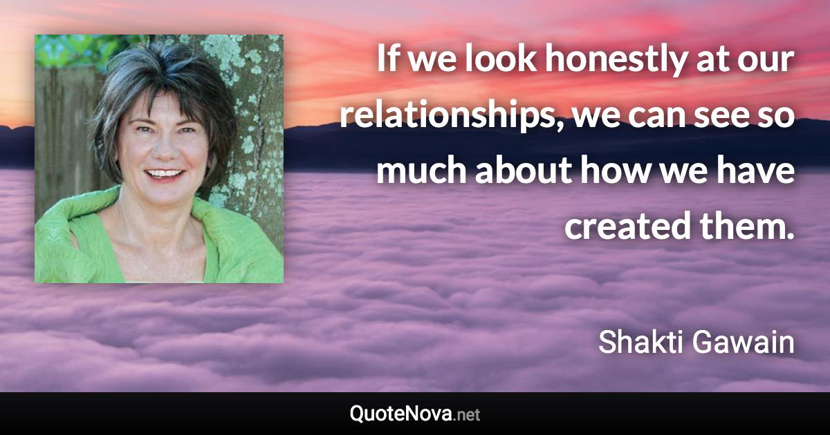 If we look honestly at our relationships, we can see so much about how we have created them. - Shakti Gawain quote