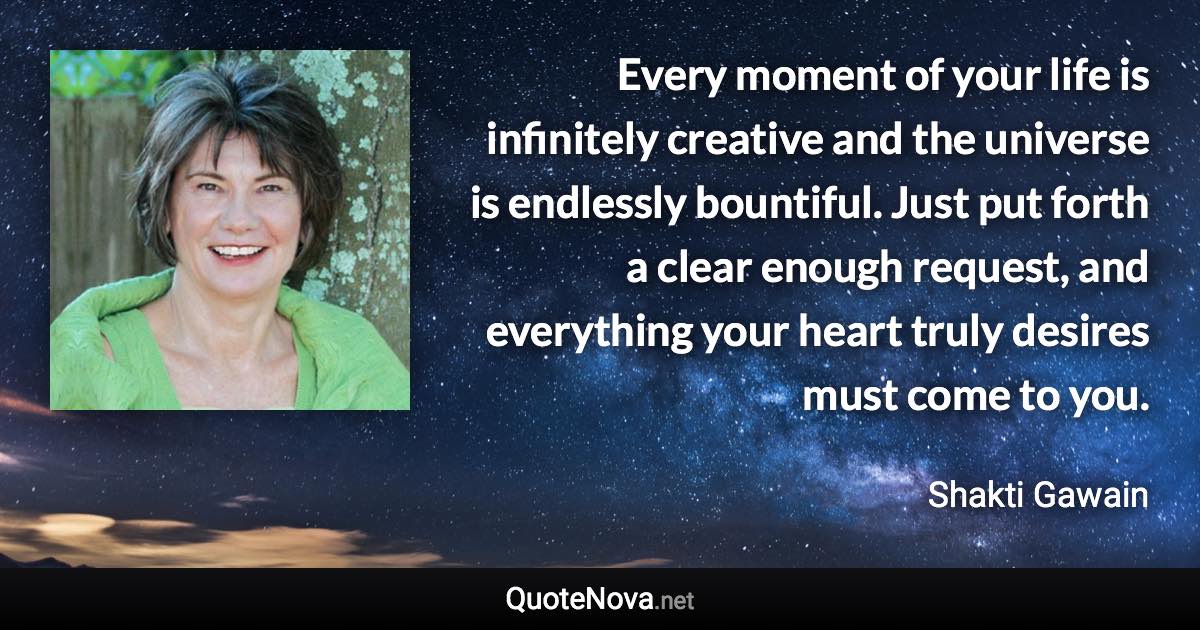 Every moment of your life is infinitely creative and the universe is endlessly bountiful. Just put forth a clear enough request, and everything your heart truly desires must come to you. - Shakti Gawain quote