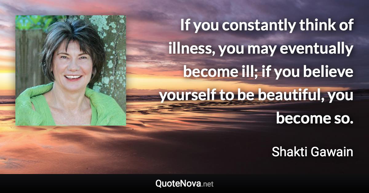 If you constantly think of illness, you may eventually become ill; if you believe yourself to be beautiful, you become so. - Shakti Gawain quote