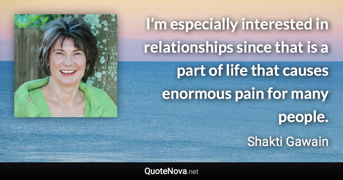 I’m especially interested in relationships since that is a part of life that causes enormous pain for many people. - Shakti Gawain quote