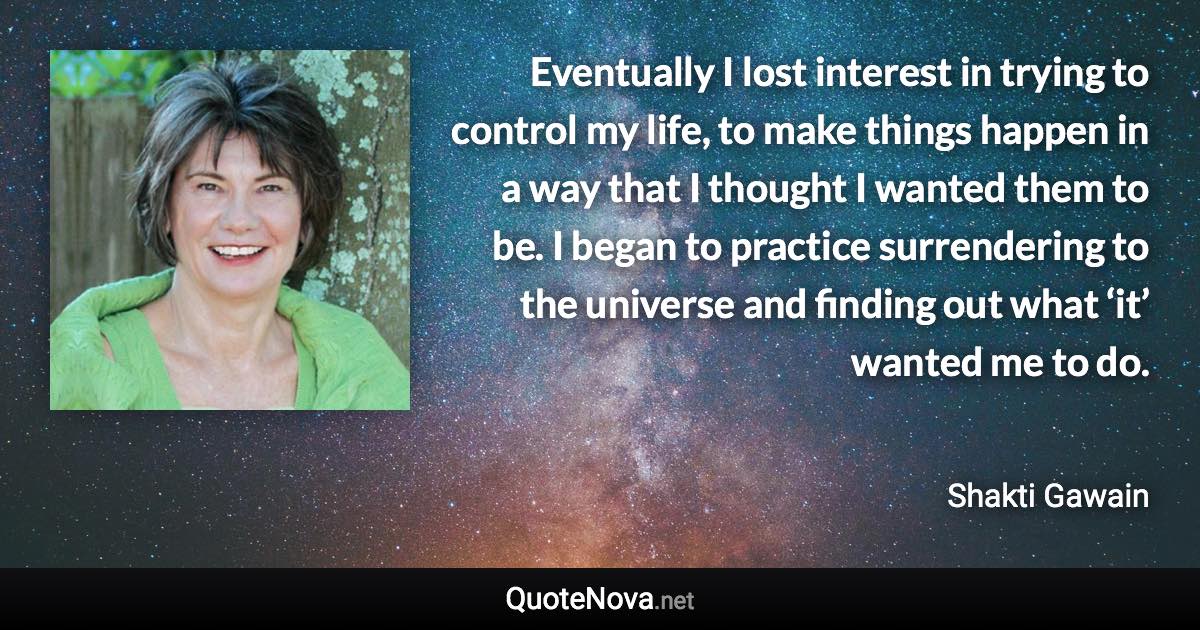 Eventually I lost interest in trying to control my life, to make things happen in a way that I thought I wanted them to be. I began to practice surrendering to the universe and finding out what ‘it’ wanted me to do. - Shakti Gawain quote