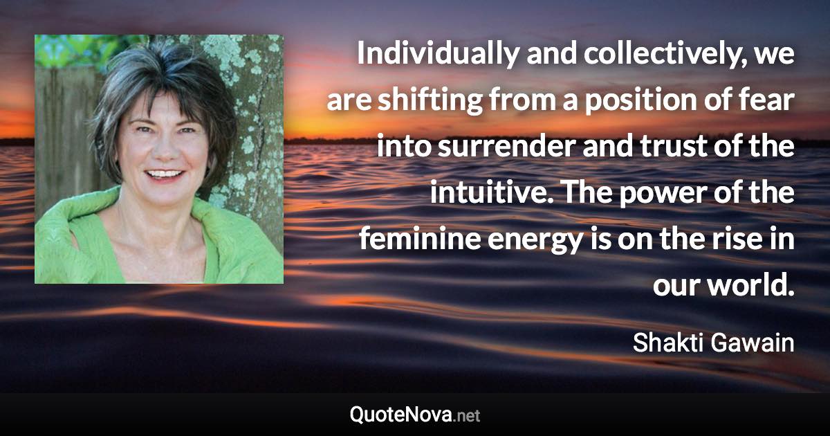 Individually and collectively, we are shifting from a position of fear into surrender and trust of the intuitive. The power of the feminine energy is on the rise in our world. - Shakti Gawain quote