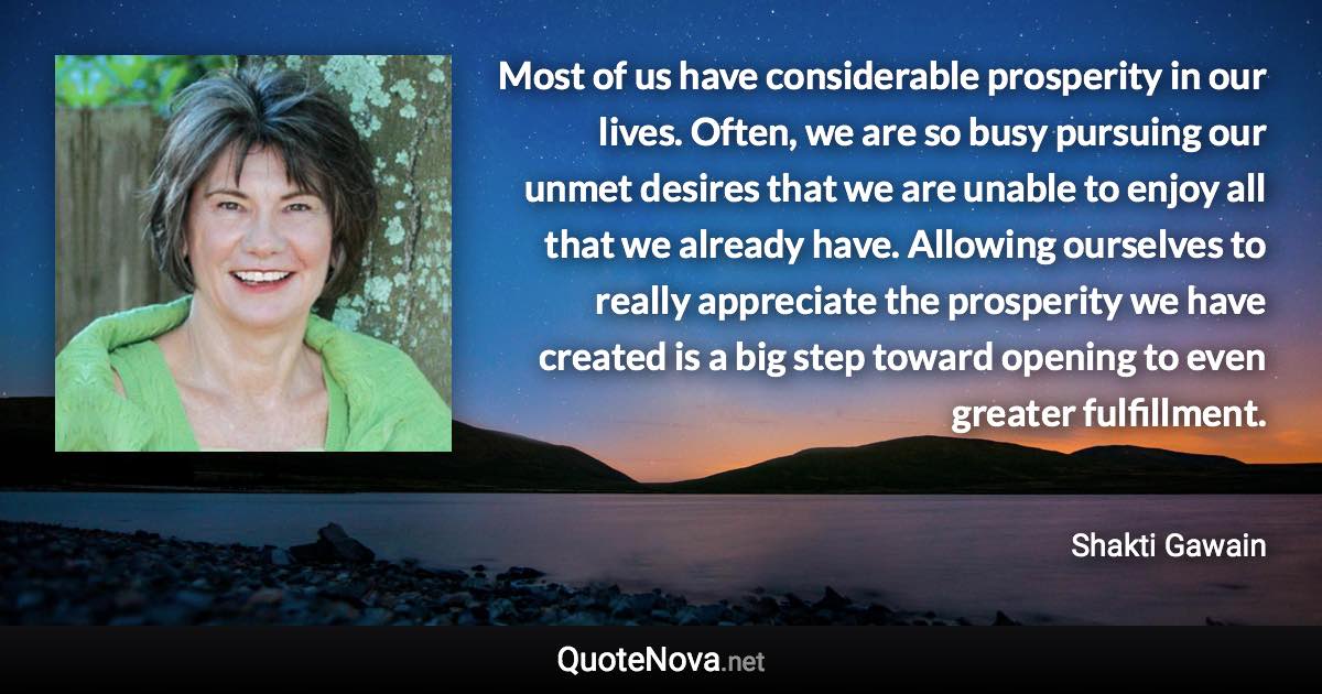 Most of us have considerable prosperity in our lives. Often, we are so busy pursuing our unmet desires that we are unable to enjoy all that we already have. Allowing ourselves to really appreciate the prosperity we have created is a big step toward opening to even greater fulfillment. - Shakti Gawain quote