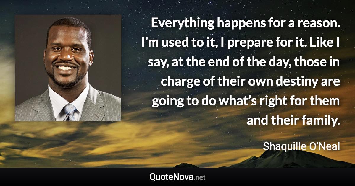 Everything happens for a reason. I’m used to it, I prepare for it. Like I say, at the end of the day, those in charge of their own destiny are going to do what’s right for them and their family. - Shaquille O’Neal quote