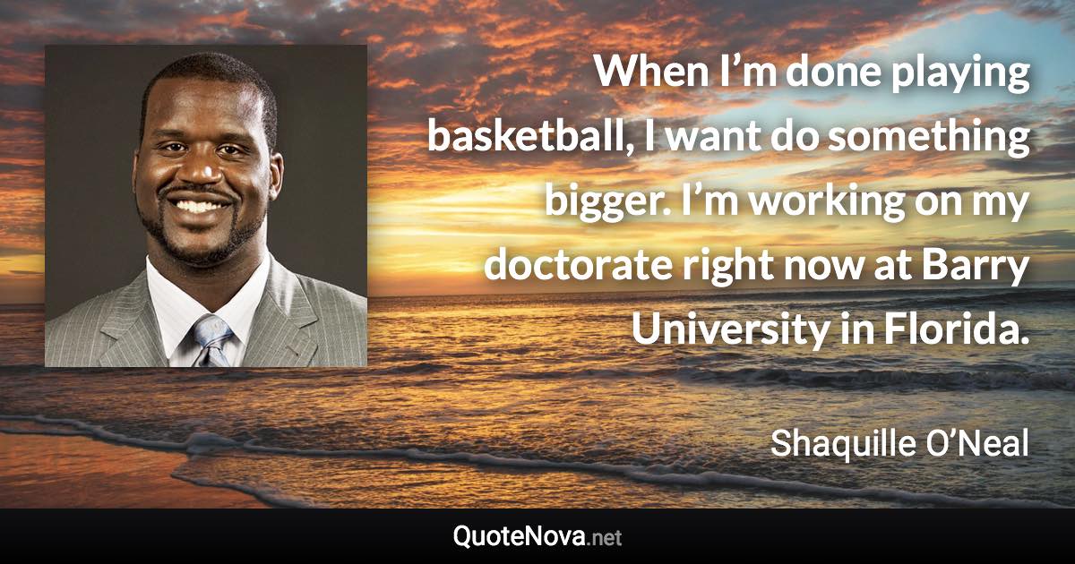 When I’m done playing basketball, I want do something bigger. I’m working on my doctorate right now at Barry University in Florida. - Shaquille O’Neal quote