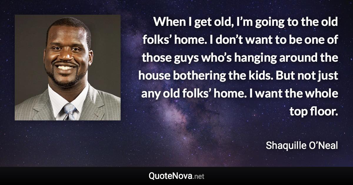 When I get old, I’m going to the old folks’ home. I don’t want to be one of those guys who’s hanging around the house bothering the kids. But not just any old folks’ home. I want the whole top floor. - Shaquille O’Neal quote