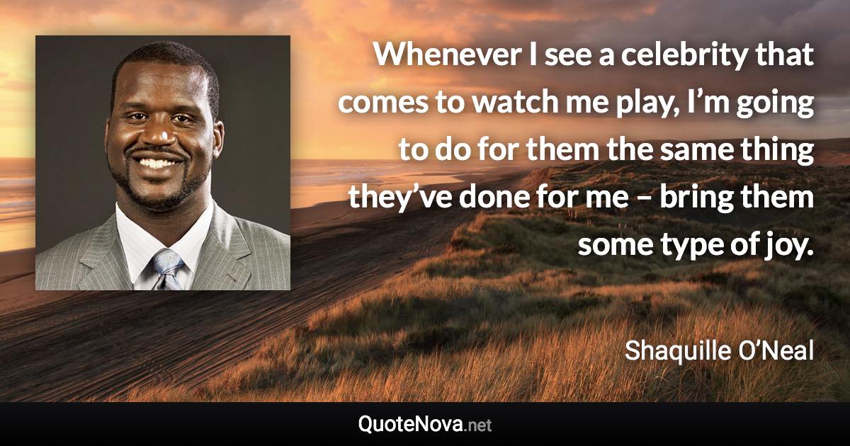 Whenever I see a celebrity that comes to watch me play, I’m going to do for them the same thing they’ve done for me – bring them some type of joy. - Shaquille O’Neal quote