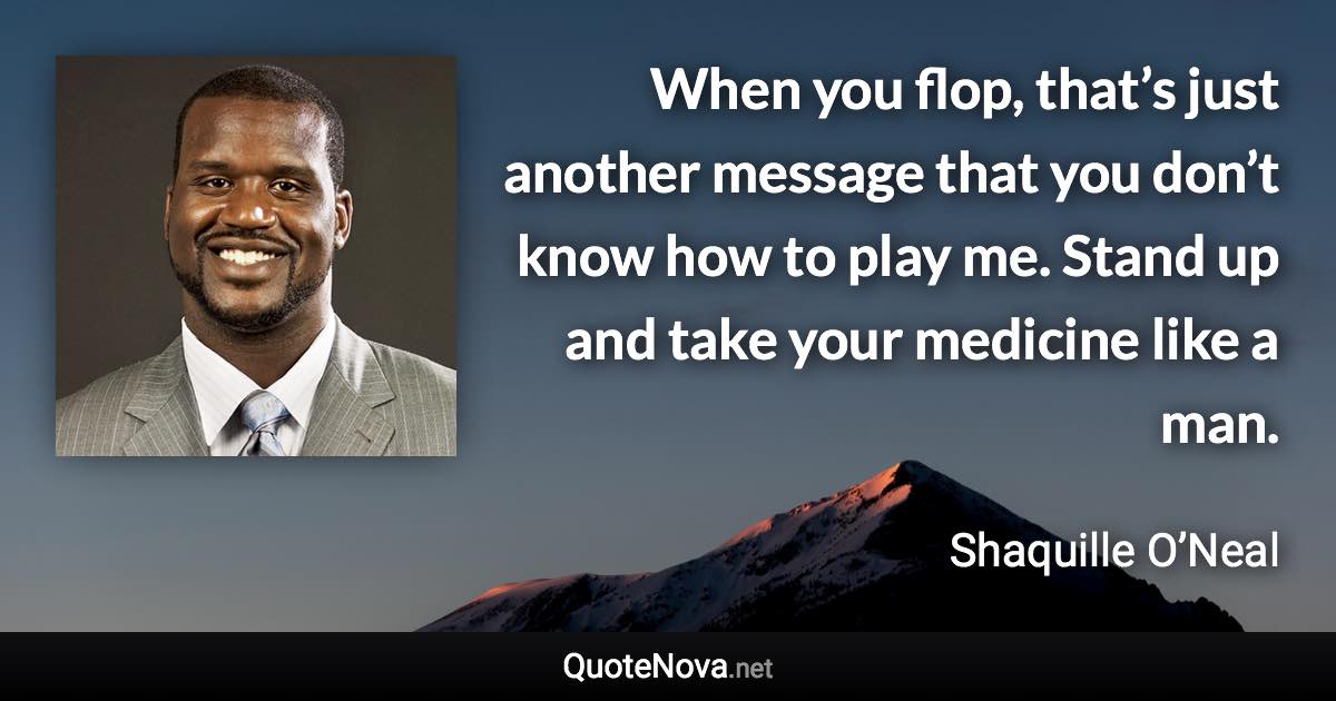 When you flop, that’s just another message that you don’t know how to play me. Stand up and take your medicine like a man. - Shaquille O’Neal quote