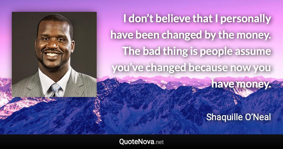 I don’t believe that I personally have been changed by the money. The bad thing is people assume you’ve changed because now you have money. - Shaquille O’Neal quote