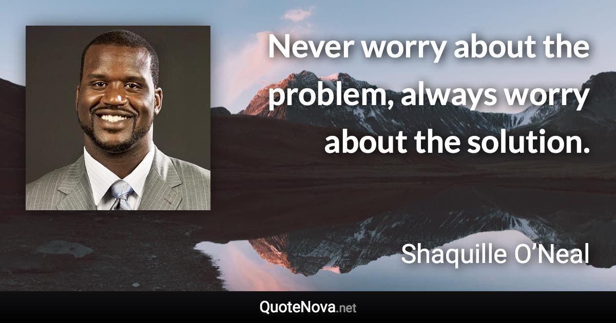 Never worry about the problem, always worry about the solution. - Shaquille O’Neal quote