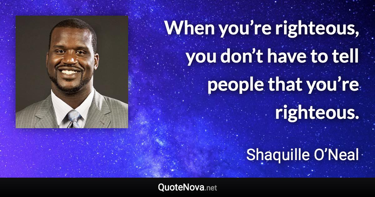 When you’re righteous, you don’t have to tell people that you’re righteous. - Shaquille O’Neal quote