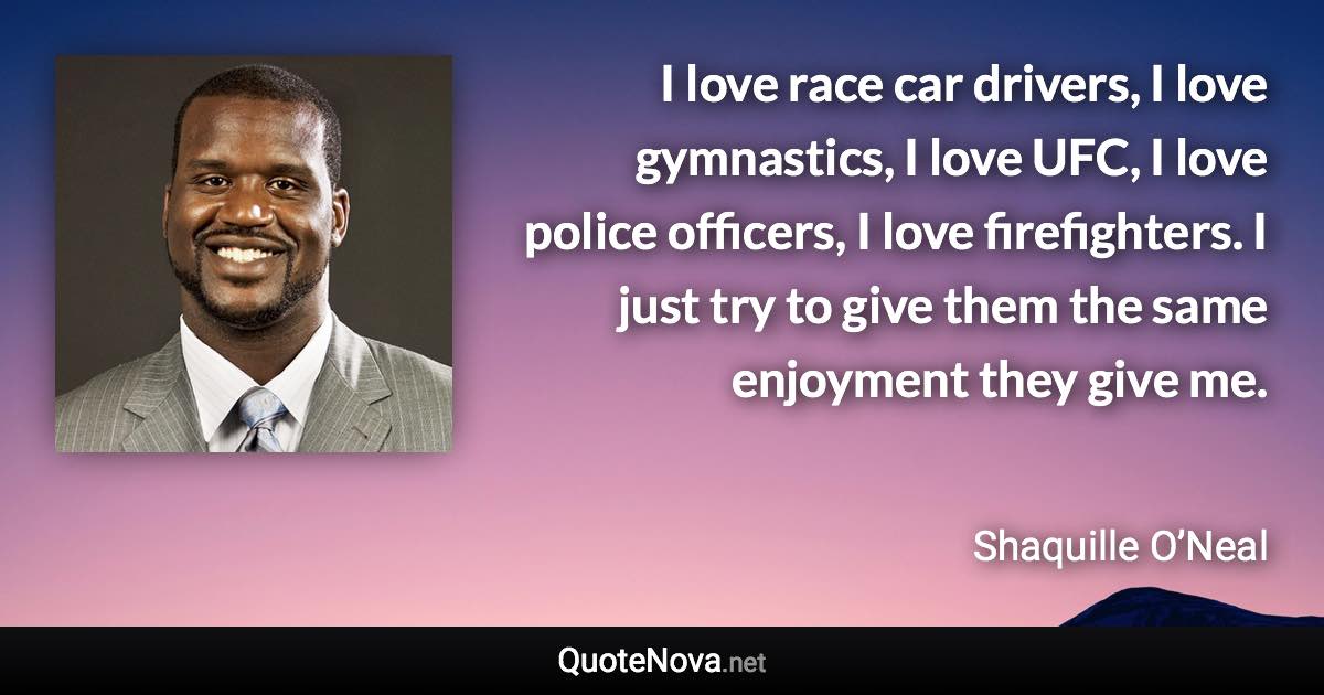 I love race car drivers, I love gymnastics, I love UFC, I love police officers, I love firefighters. I just try to give them the same enjoyment they give me. - Shaquille O’Neal quote