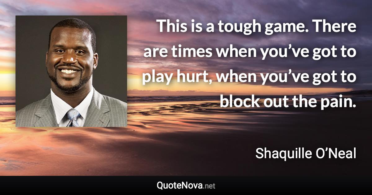 This is a tough game. There are times when you’ve got to play hurt, when you’ve got to block out the pain. - Shaquille O’Neal quote