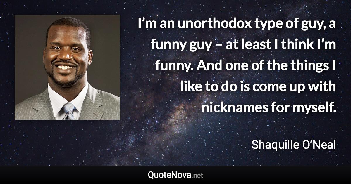 I’m an unorthodox type of guy, a funny guy – at least I think I’m funny. And one of the things I like to do is come up with nicknames for myself. - Shaquille O’Neal quote