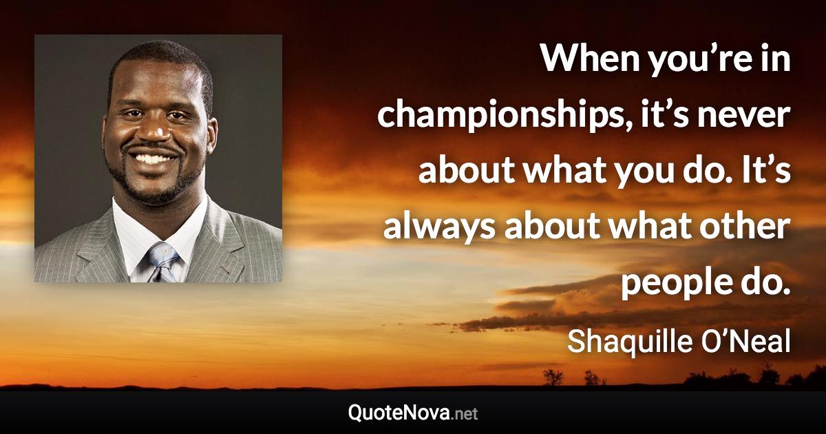 When you’re in championships, it’s never about what you do. It’s always about what other people do. - Shaquille O’Neal quote