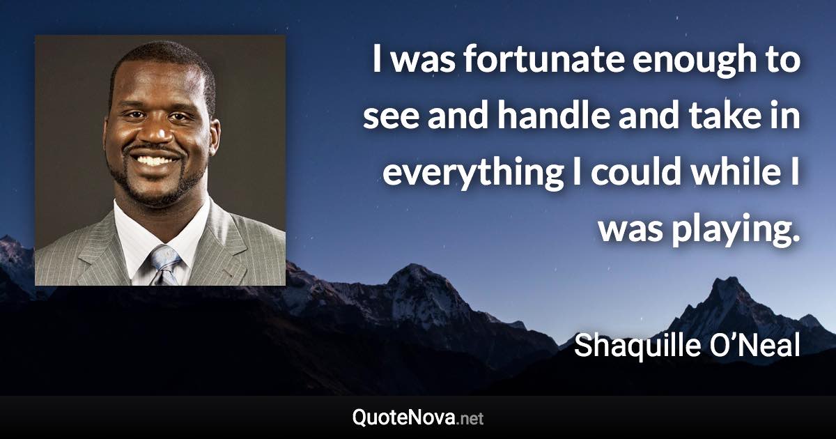 I was fortunate enough to see and handle and take in everything I could while I was playing. - Shaquille O’Neal quote