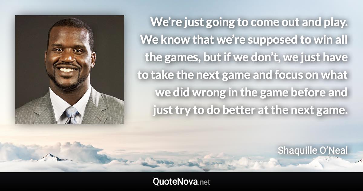 We’re just going to come out and play. We know that we’re supposed to win all the games, but if we don’t, we just have to take the next game and focus on what we did wrong in the game before and just try to do better at the next game. - Shaquille O’Neal quote