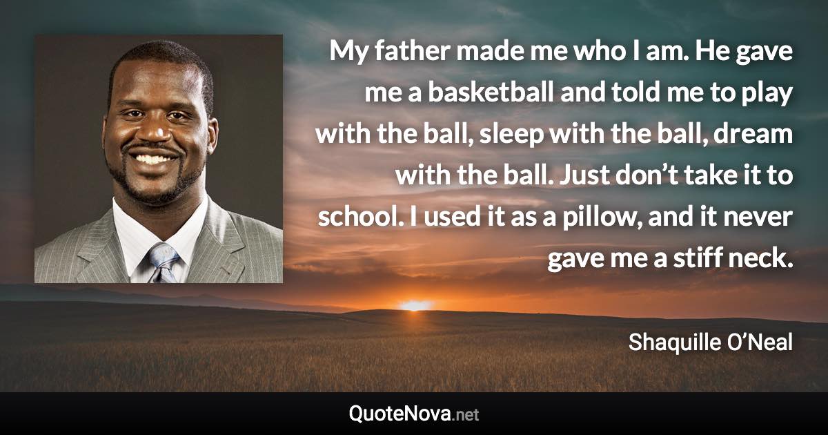 My father made me who I am. He gave me a basketball and told me to play with the ball, sleep with the ball, dream with the ball. Just don’t take it to school. I used it as a pillow, and it never gave me a stiff neck. - Shaquille O’Neal quote