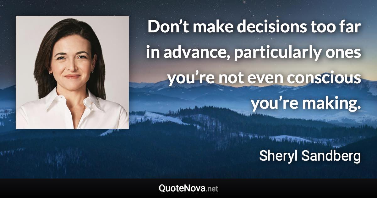 Don’t make decisions too far in advance, particularly ones you’re not even conscious you’re making. - Sheryl Sandberg quote