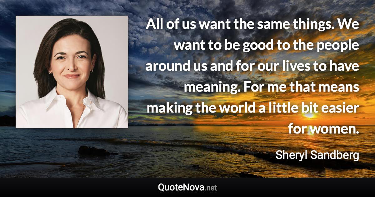 All of us want the same things. We want to be good to the people around us and for our lives to have meaning. For me that means making the world a little bit easier for women. - Sheryl Sandberg quote