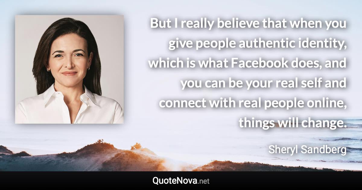 But I really believe that when you give people authentic identity, which is what Facebook does, and you can be your real self and connect with real people online, things will change. - Sheryl Sandberg quote