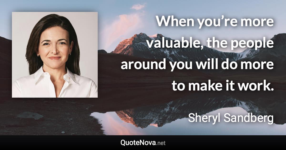 When you’re more valuable, the people around you will do more to make it work. - Sheryl Sandberg quote