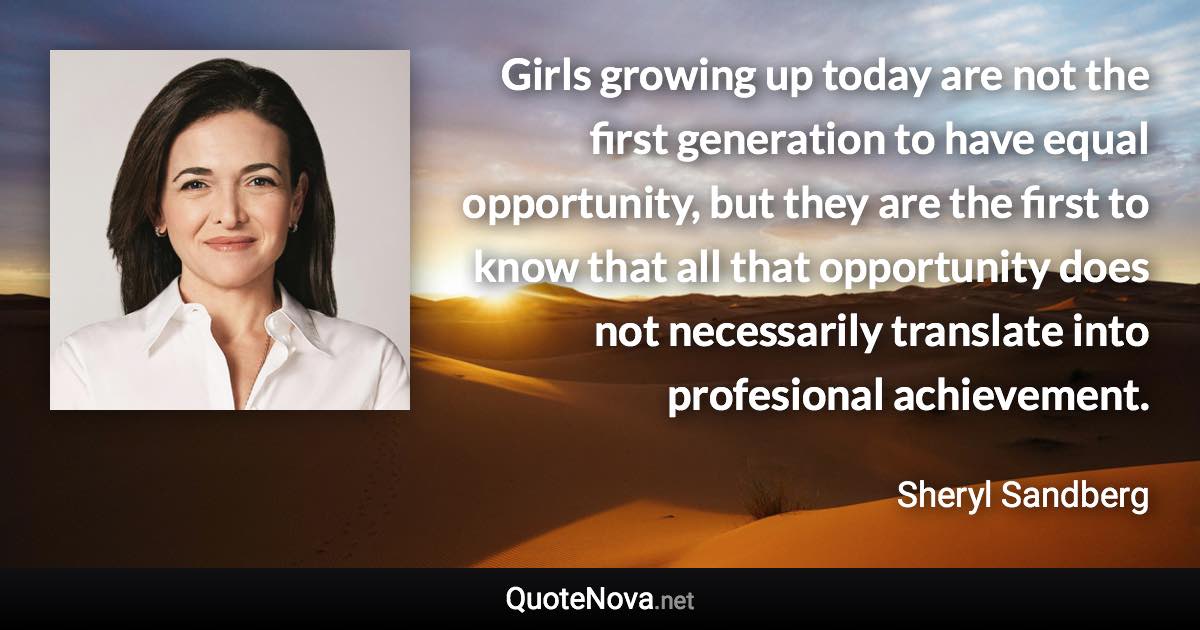 Girls growing up today are not the first generation to have equal opportunity, but they are the first to know that all that opportunity does not necessarily translate into profesional achievement. - Sheryl Sandberg quote