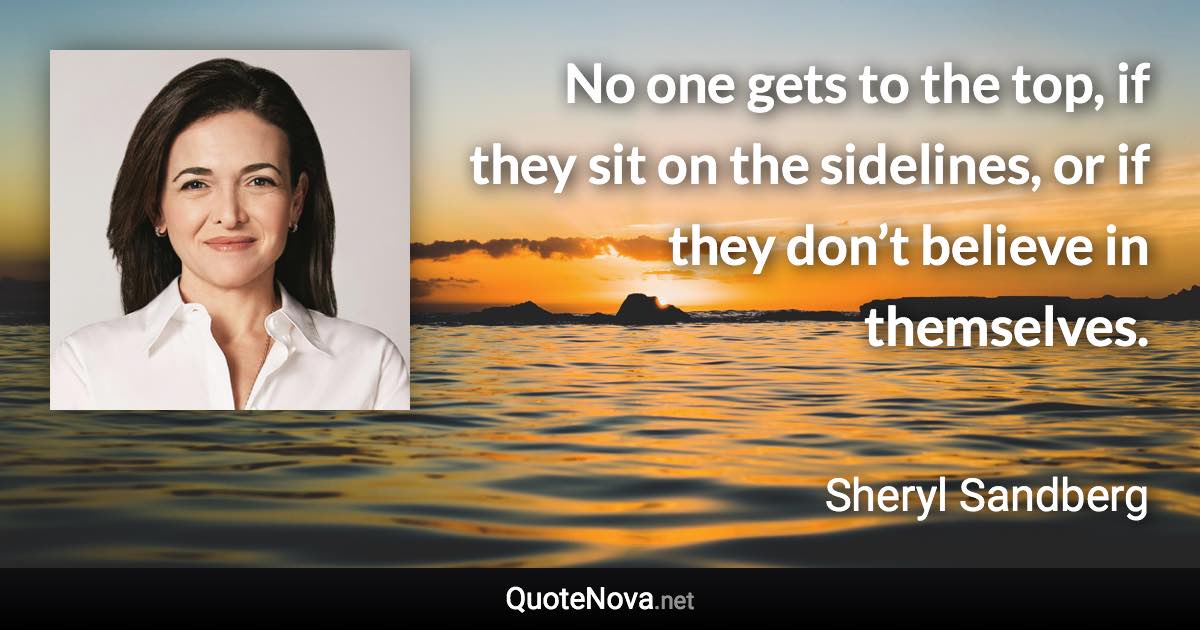 No one gets to the top, if they sit on the sidelines, or if they don’t believe in themselves. - Sheryl Sandberg quote