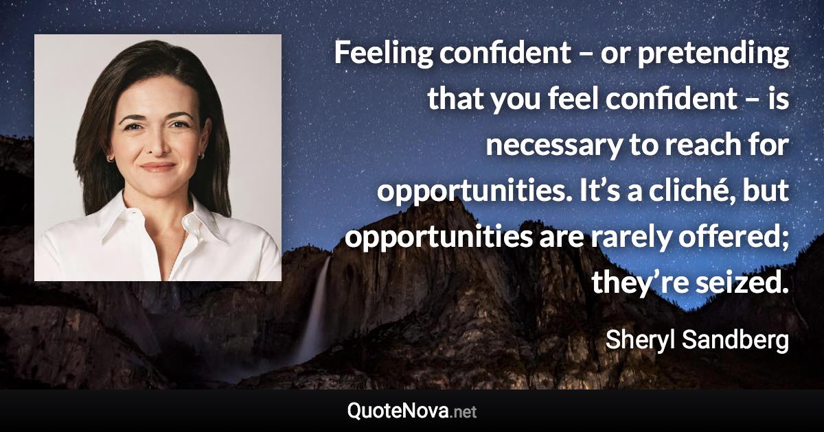 Feeling confident – or pretending that you feel confident – is necessary to reach for opportunities. It’s a cliché, but opportunities are rarely offered; they’re seized. - Sheryl Sandberg quote