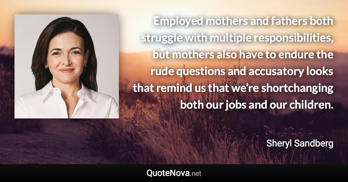 Employed mothers and fathers both struggle with multiple responsibilities, but mothers also have to endure the rude questions and accusatory looks that remind us that we’re shortchanging both our jobs and our children. - Sheryl Sandberg quote