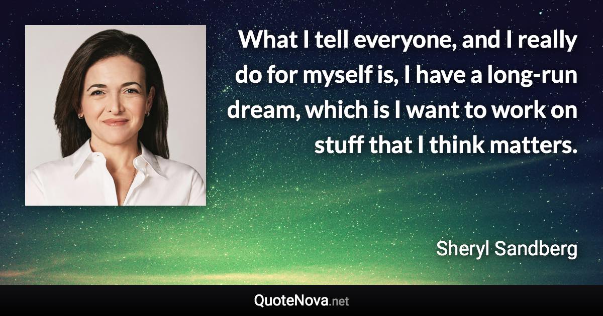 What I tell everyone, and I really do for myself is, I have a long-run dream, which is I want to work on stuff that I think matters. - Sheryl Sandberg quote