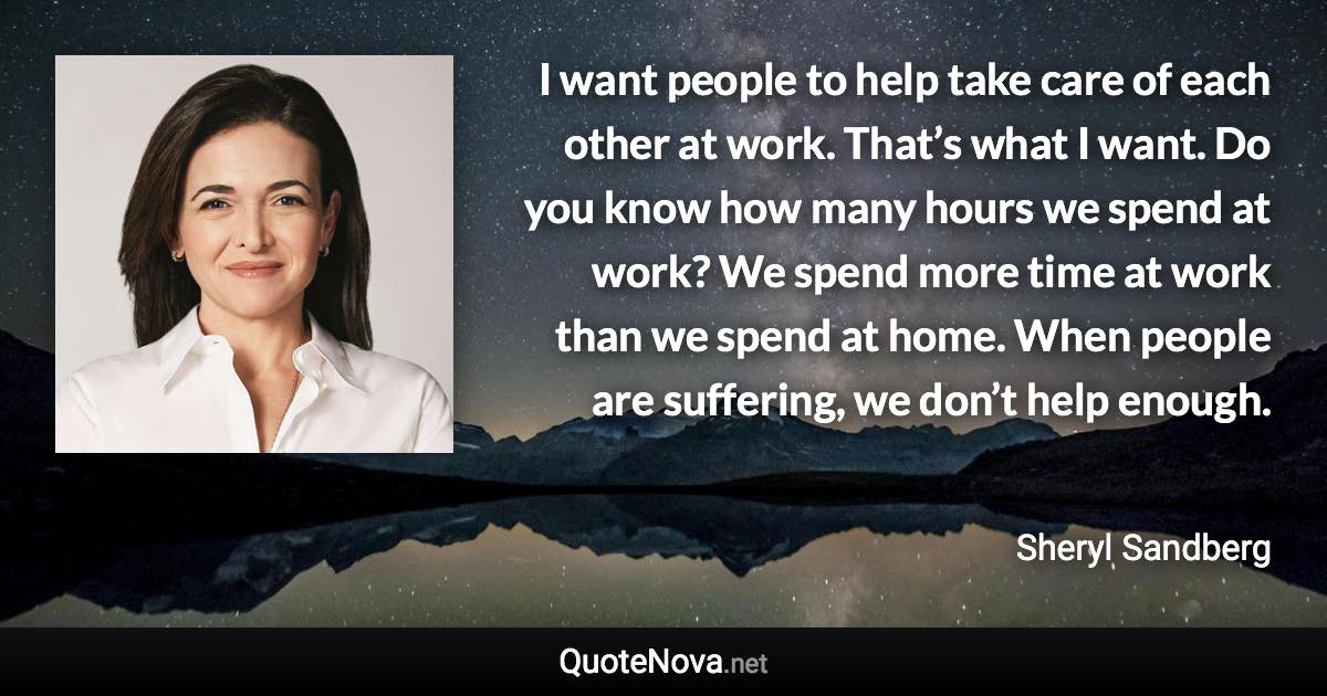 I want people to help take care of each other at work. That’s what I want. Do you know how many hours we spend at work? We spend more time at work than we spend at home. When people are suffering, we don’t help enough. - Sheryl Sandberg quote