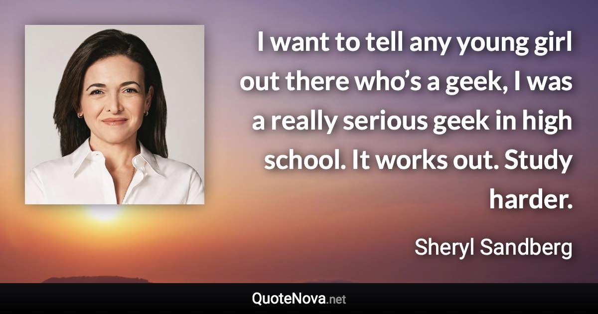I want to tell any young girl out there who’s a geek, I was a really serious geek in high school. It works out. Study harder. - Sheryl Sandberg quote